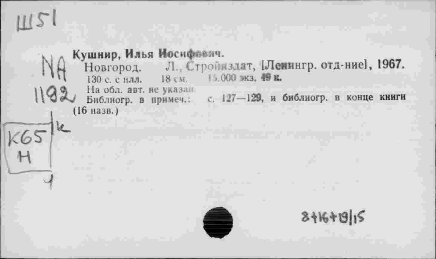 ﻿шгі
к Кушнир, Илья Иосифиаич.
NÜ Новгород. Л Стро плат, ІЛеяингр. отд-ние], 1967.
’Н 130 с. силл. 18 » м I >.000 экз. 49 К.
НЛА На обл. авт. не указа»
ilwAj Библиогр. в примем.; с. 127—129, и библиогр. в конце книги (16 назв.)
н
